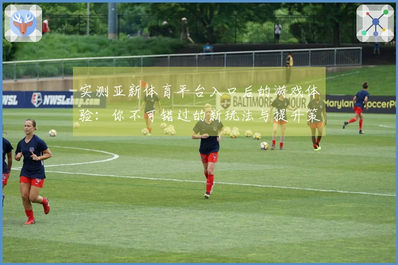 实测亚新体育平台入口后的游戏体验：你不可错过的新玩法与提升策略