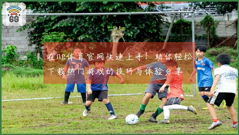 在ng体育官网快速上手！助你轻松下载热门游戏的技巧与体验分享