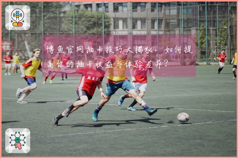 博鱼官网抽卡技巧大揭秘，如何提高你的抽卡收益与体验差异？