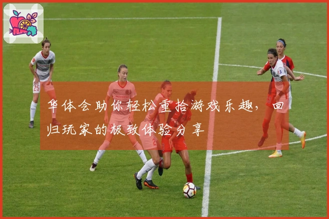 华体会助你轻松重拾游戏乐趣，回归玩家的极致体验分享