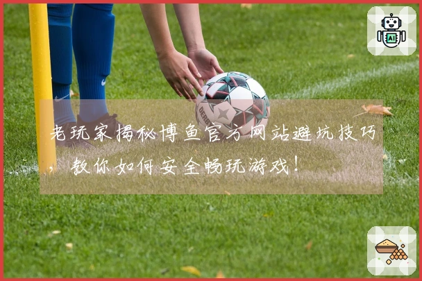 老玩家揭秘博鱼官方网站避坑技巧，教你如何安全畅玩游戏！