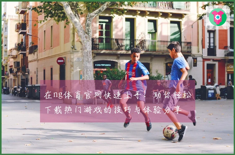 在ng体育官网快速上手！助你轻松下载热门游戏的技巧与体验分享