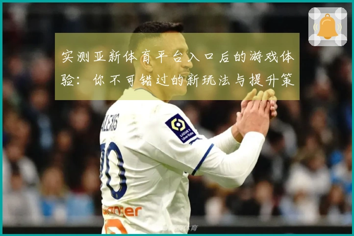 实测亚新体育平台入口后的游戏体验：你不可错过的新玩法与提升策略