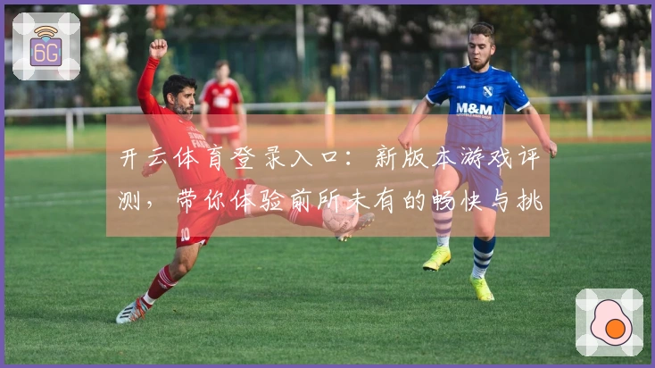 开云体育登录入口：新版本游戏评测，带你体验前所未有的畅快与挑战